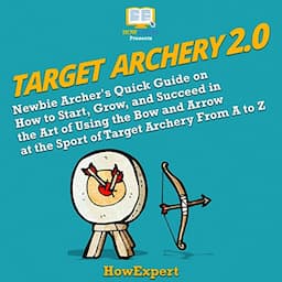 Target Archery 2.0: Newbie Archer's Quick Guide on How to Start, Grow, and Succeed in the Art of Using the Bow and Arrow at the Sport of Target Archery from A to Z