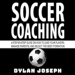 Soccer Coaching: A Step-by-Step Guide on How to Lead Your Players, Manage Parents, and Select the Best Formation