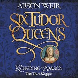 Six Tudor Queens: Katherine of Aragon, the True Queen