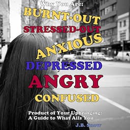 Why You Are Burnt-Out, Stressed-Out, Anxious, Depressed, Angry and Confused: Product of Your Upbringing: A Guide to What Ails You